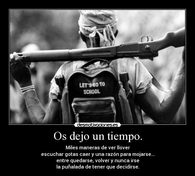 Os dejo un tiempo. - Miles maneras de ver llover
escuchar gotas caer y una razón para mojarse...
entre quedarse, volver y nunca irse
la puñalada de tener que decidirse.