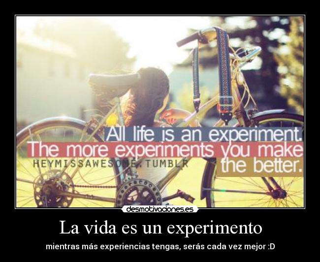 La vida es un experimento - mientras más experiencias tengas, serás cada vez mejor :D
