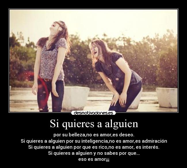 Si quieres a alguien - por su belleza,no es amor,es deseo.
Si quieres a alguien por su inteligencia,no es amor,es admiración
Si quieres a alguien por que es rico,no es amor, es interés.
Si quieres a alguien y no sabes por que...
eso es amor¡¡¡