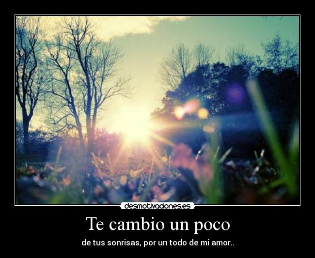Te cambio un poco - de tus sonrisas, por un todo de mi amor..