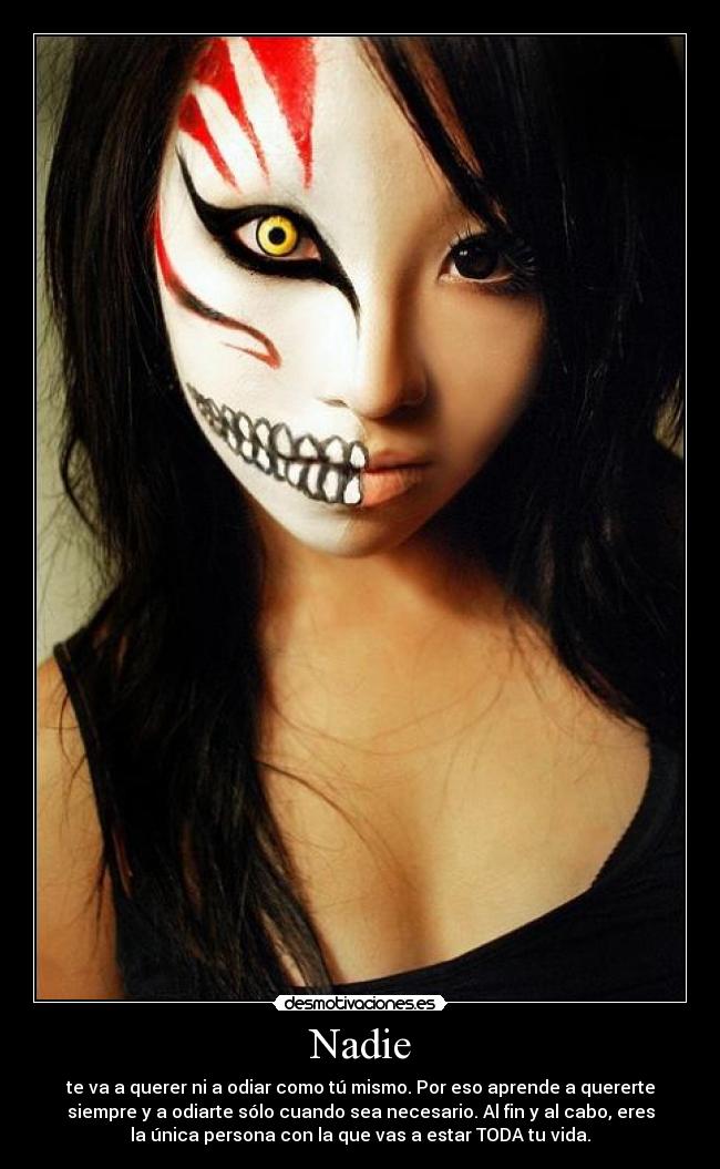 Nadie - te va a querer ni a odiar como tú mismo. Por eso aprende a quererte
siempre y a odiarte sólo cuando sea necesario. Al fin y al cabo, eres
la única persona con la que vas a estar TODA tu vida.