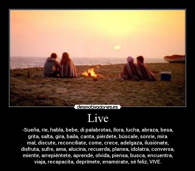 Live - -Sueña, ríe, habla, bebe, di palabrotas, llora, lucha, abraza, besa,
grita, salta, gira, baila, canta, piérdete, búscale, sonríe, mira
mal, discute, reconcíliate, come, crece, adelgaza, ilusiónate,
disfruta, sufre, ama, alucina, recuerda, planea, idolatra, conversa,
miente, arrepiéntete, aprende, olvida, piensa, busca, encuentra,
viaja, recapacita, deprímete, enamórate, sé feliz, VIVE.