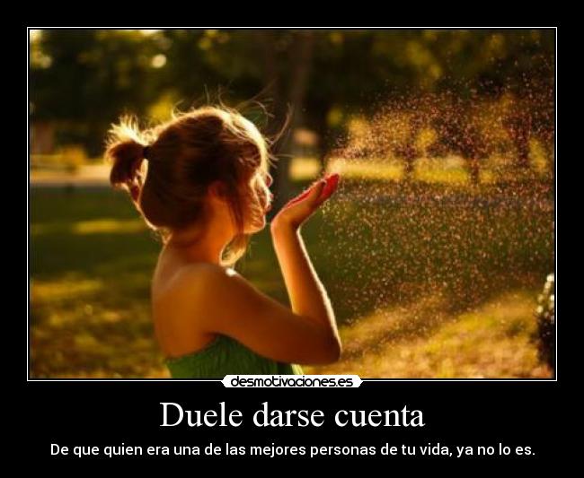 Duele darse cuenta - De que quien era una de las mejores personas de tu vida, ya no lo es.