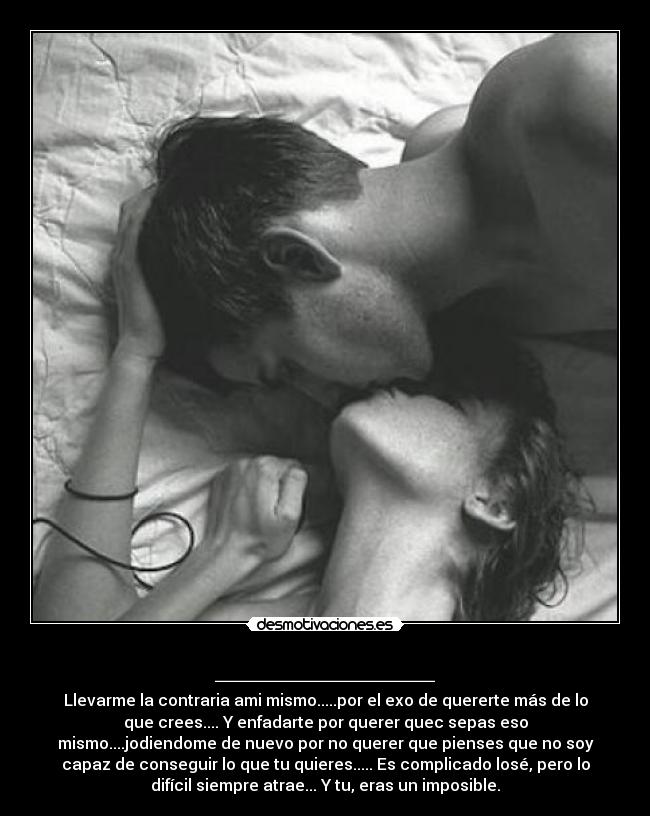 ___________ - Llevarme la contraria ami mismo.....por el exo de quererte más de lo
que crees.... Y enfadarte por querer quec sepas eso
mismo....jodiendome de nuevo por no querer que pienses que no soy
capaz de conseguir lo que tu quieres..... Es complicado losé, pero lo
difícil siempre atrae... Y tu, eras un imposible.