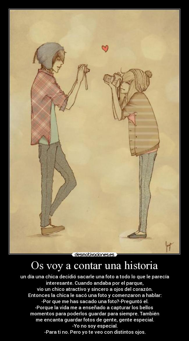 Os voy a contar una historia - un día una chica decidió sacarle una foto a todo lo que le parecía
interesante. Cuando andaba por el parque,
vio un chico atractivo y sincero a ojos del corazón.
Entonces la chica le sacó una foto y comenzaron a hablar:
-Por que me has sacado una foto?-Preguntó el.
-Porque la vida me a enseñado a capturar los bellos
momentos para poderlos guardar para siempre. También
me encanta guardar fotos de gente, gente especial.
-Yo no soy especial.
-Para ti no. Pero yo te veo con distintos ojos.