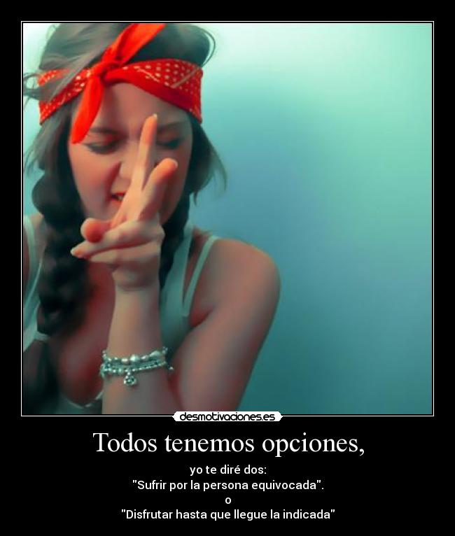 Todos tenemos opciones, - yo te diré dos:
Sufrir por la persona equivocada.
o
Disfrutar hasta que llegue la indicada