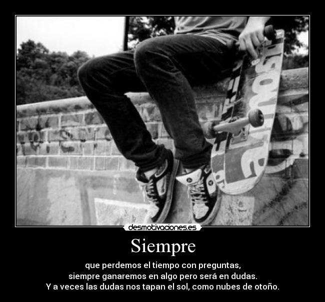Siempre - que perdemos el tiempo con preguntas,
siempre ganaremos en algo pero será en dudas.
Y a veces las dudas nos tapan el sol, como nubes de otoño.