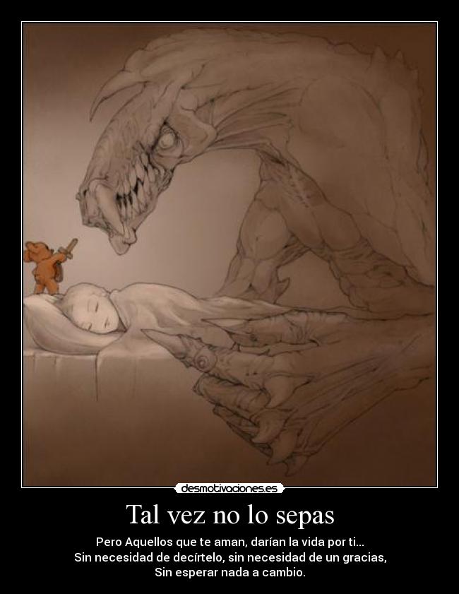 Tal vez no lo sepas - Pero Aquellos que te aman, darían la vida por ti...
Sin necesidad de decírtelo, sin necesidad de un gracias,
Sin esperar nada a cambio.