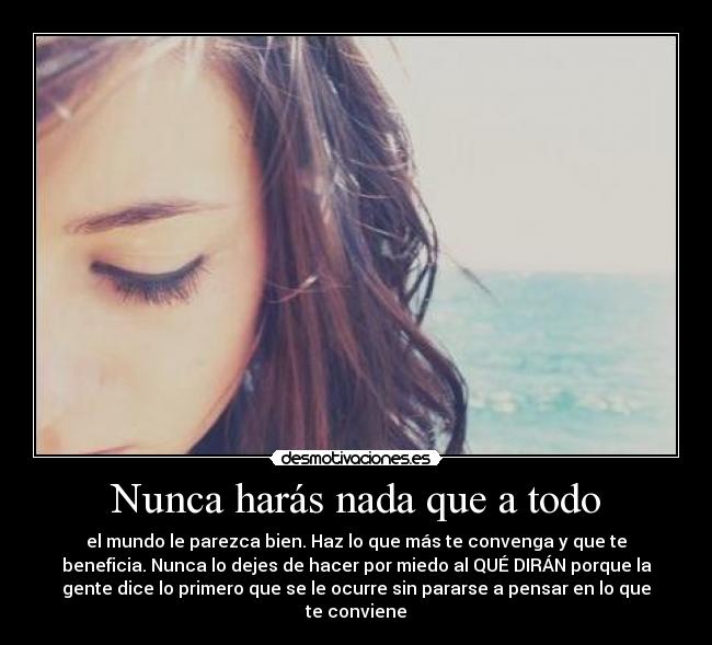 Nunca harás nada que a todo - el mundo le parezca bien. Haz lo que más te convenga y que te
beneficia. Nunca lo dejes de hacer por miedo al QUÉ DIRÁN porque la
gente dice lo primero que se le ocurre sin pararse a pensar en lo que
te conviene