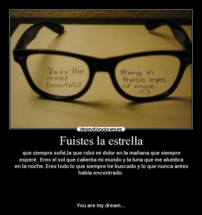 Fuistes la estrella - que siempre soñé,la que robó mi dolor en la mañana que siempre
esperé. Eres el sol que calienta mi mundo y la luna que me alumbra
en la noche. Eres todo lo que siempre he buscado y lo que nunca antes
había encontrado.
You are my dream....
