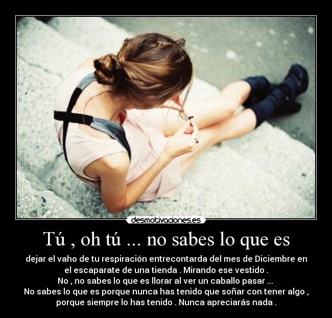 Tú , oh tú ... no sabes lo que es - dejar el vaho de tu respiración entrecontarda del mes de Diciembre en
el escaparate de una tienda . Mirando ese vestido .
No , no sabes lo que es llorar al ver un caballo pasar ...
No sabes lo que es porque nunca has tenido que soñar con tener algo ,
porque siempre lo has tenido . Nunca apreciarás nada .