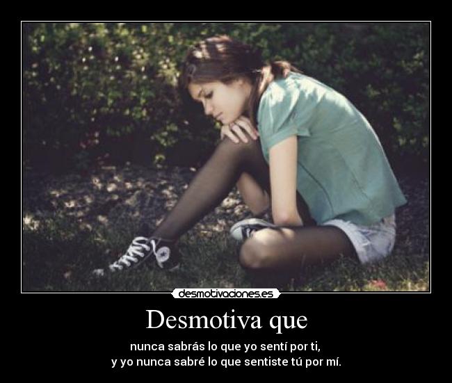 Desmotiva que - nunca sabrás lo que yo sentí por ti,
y yo nunca sabré lo que sentiste tú por mí.
