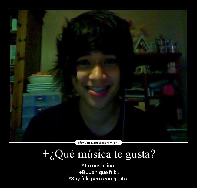 +¿Qué música te gusta? - * La metallica.
+Buuah que friki.
*Soy friki pero con gusto.