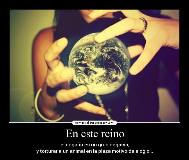 En este reino - el engaño es un gran negocio,
y torturar a un animal en la plaza motivo de elogio...