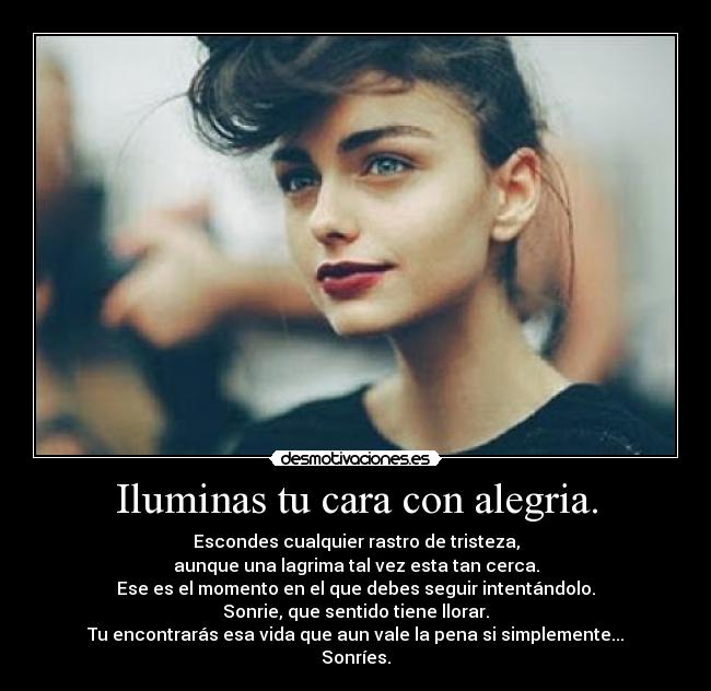 Iluminas tu cara con alegria. - Escondes cualquier rastro de tristeza,
aunque una lagrima tal vez esta tan cerca.
Ese es el momento en el que debes seguir intentándolo.
Sonrie, que sentido tiene llorar.
Tu encontrarás esa vida que aun vale la pena si simplemente...
Sonríes.