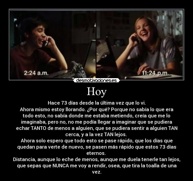 Hoy - Hace 73 días desde la última vez que lo vi.
Ahora mismo estoy llorando. ¿Por qué? Porque no sabía lo que era
todo esto, no sabía donde me estaba metiendo, creía que me lo
imaginaba, pero no, no me podía llegar a imaginar que se pudiera
echar TANTO de menos a alguien, que se pudiera sentir a alguien TAN
cerca, y a la vez TAN lejos. 
Ahora solo espero que todo esto se pase rápido, que los días que
quedan para verte de nuevo, se pasen más rápido que estos 73 días
eternos. 
Distancia, aunque lo eche de menos, aunque me duela tenerle tan lejos,
que sepas que NUNCA me voy a rendir, osea, que tira la toalla de una
vez.