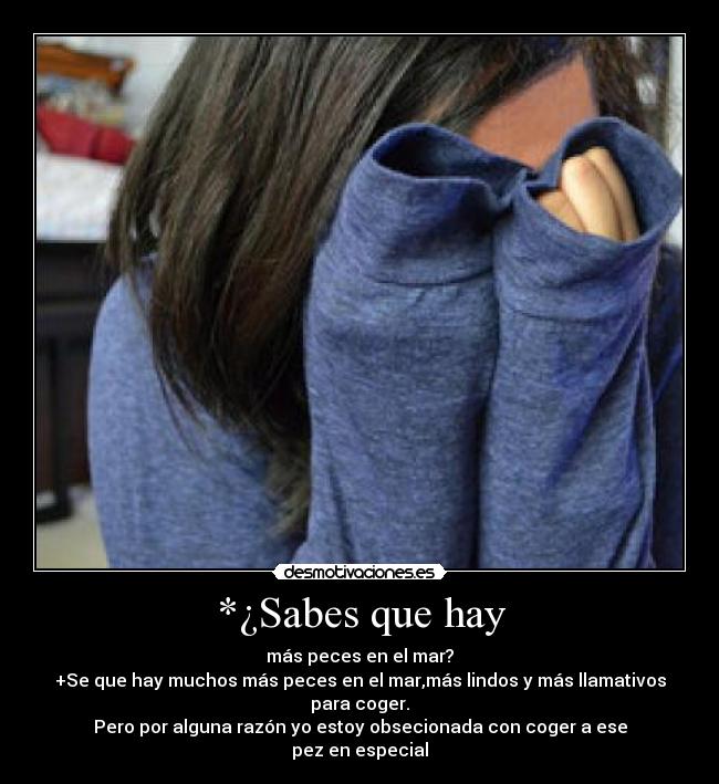 *¿Sabes que hay - más peces en el mar?
+Se que hay muchos más peces en el mar,más lindos y más llamativos para coger.
Pero por alguna razón yo estoy obsecionada con coger a ese
pez en especial
