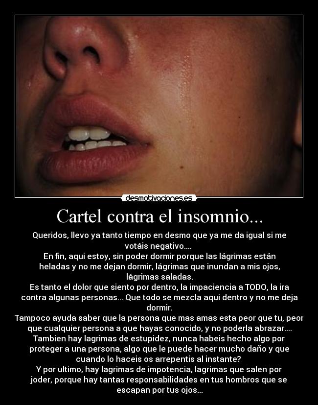 Cartel contra el insomnio... - Queridos, llevo ya tanto tiempo en desmo que ya me da igual si me
votáis negativo.... 
En fin, aqui estoy, sin poder dormir porque las lágrimas están
heladas y no me dejan dormir, lágrimas que inundan a mis ojos,
lágrimas saladas.
Es tanto el dolor que siento por dentro, la impaciencia a TODO, la ira
contra algunas personas... Que todo se mezcla aqui dentro y no me deja
dormir.
Tampoco ayuda saber que la persona que mas amas esta peor que tu, peor
que cualquier persona a que hayas conocido, y no poderla abrazar....
Tambien hay lagrimas de estupidez, nunca habeis hecho algo por
proteger a una persona, algo que le puede hacer mucho daño y que
cuando lo haceis os arrepentis al instante? 
Y por ultimo, hay lagrimas de impotencia, lagrimas que salen por
joder, porque hay tantas responsabilidades en tus hombros que se
escapan por tus ojos...