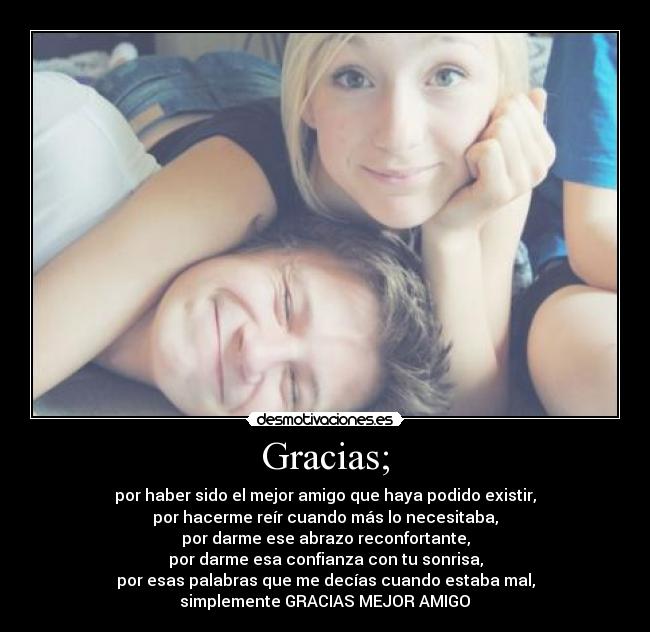 Gracias; - por haber sido el mejor amigo que haya podido existir,
por hacerme reír cuando más lo necesitaba,
por darme ese abrazo reconfortante,
por darme esa confianza con tu sonrisa,
por esas palabras que me decías cuando estaba mal,
simplemente GRACIAS MEJOR AMIGO♥