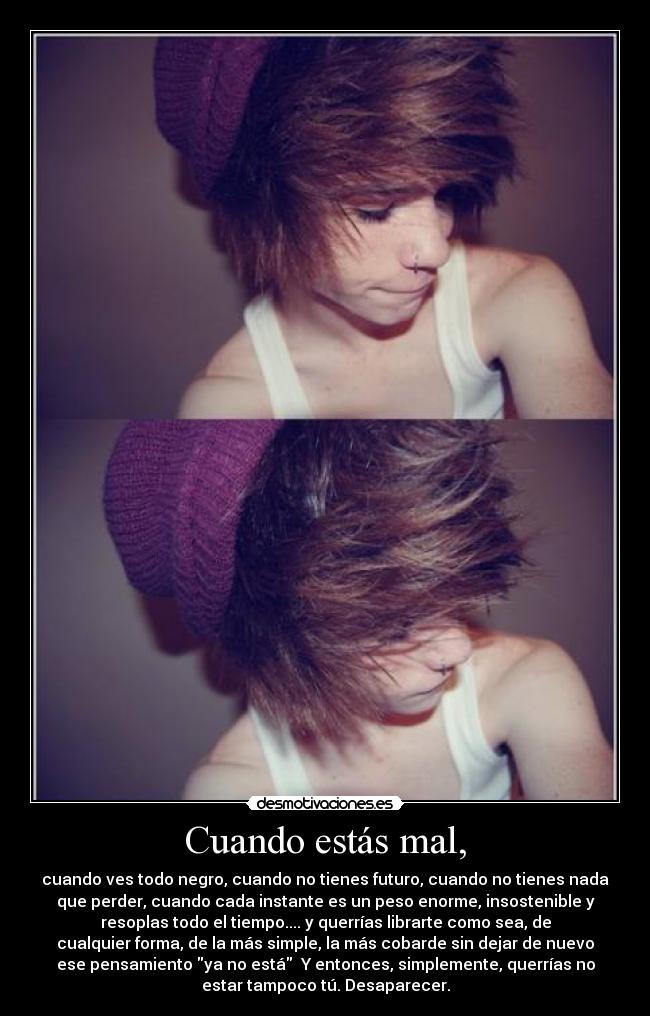 Cuando estás mal, - cuando ves todo negro, cuando no tienes futuro, cuando no tienes nada
que perder, cuando cada instante es un peso enorme, insostenible y
resoplas todo el tiempo.... y querrías librarte como sea, de
cualquier forma, de la más simple, la más cobarde sin dejar de nuevo
ese pensamiento ya no está  Y entonces, simplemente, querrías no
estar tampoco tú. Desaparecer.