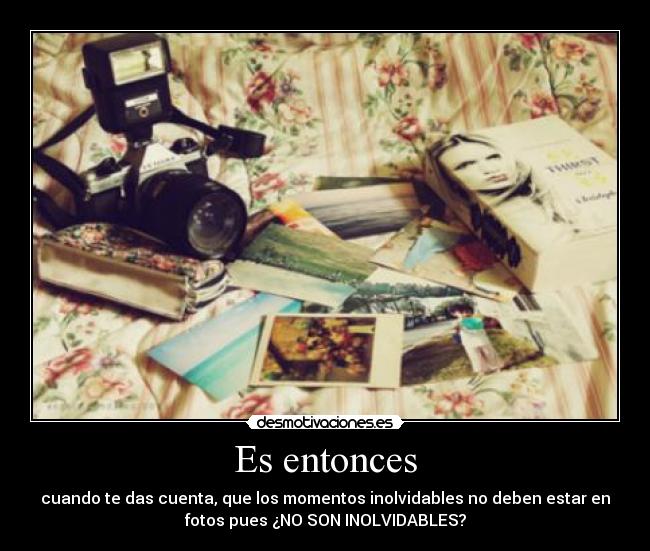 Es entonces - cuando te das cuenta, que los momentos inolvidables no deben estar en
fotos pues ¿NO SON INOLVIDABLES?