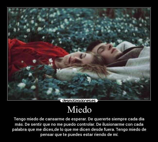 Miedo - Tengo miedo de cansarme de esperar. De quererte siempre cada día
más. De sentir que no me puedo controlar. De ilusionarme con cada
palabra que me dices,de lo que me dicen desde fuera. Tengo miedo de
pensar que te puedes estar riendo de mí.