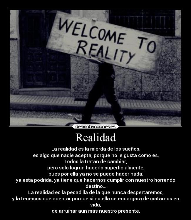 Realidad - La realidad es la mierda de los sueños,
es algo que nadie acepta, porque no le gusta como es.
Todos la tratan de cambiar,
pero solo logran hacerlo superficialmente,
pues por ella ya no se puede hacer nada,
ya esta podrida, ya tiene que hacernos cumplir con nuestro horrendo destino...
La realidad es la pesadilla de la que nunca despertaremos,
y la tenemos que aceptar porque si no ella se encargara de matarnos en vida,
de arruinar aun mas nuestro presente.