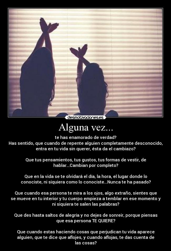 Alguna vez... - te has enamorado de verdad?
Has sentido, que cuando de repente alguien completamente desconocido,
entra en tu vida sin querer, ésta da el cambiazo?

Que tus pensamientos, tus gustos, tus formas de vestir, de
hablar...Cambian por completo?

Que en la vida se te olvidará el día, la hora, el lugar donde lo
conociste, ni siquiera como lo conociste...Nunca te ha pasado?

Que cuando esa persona te mira a los ojos, algo extraño, sientes que
se mueve en tu interior y tu cuerpo empieza a temblar en ese momento y
ni siquiera te salen las palabras?

Que des hasta saltos de alegría y no dejes de sonreir, porque piensas
que esa persona TE QUIERE?

Que cuando estas haciendo cosas que perjudican tu vida aparece
alguien, que te dice que aflojes, y cuando aflojas, te das cuenta de
las cosas?