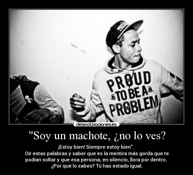Soy un machote, ¿no lo ves? - ¡Estoy bien! Siempre estoy bien.
Oír estas palabras y saber que es la mentira más gorda que te
podían soltar y que esa persona, en silencio, llora por dentro.
¿Por qué lo sabes? Tú has estado igual.