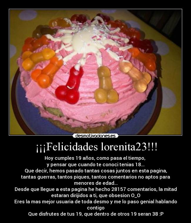 ¡¡¡Felicidades lorenita23!!! - Hoy cumples 19 años, como pasa el tiempo,
y pensar que cuando te conoci tenias 18...
Que decir, hemos pasado tantas cosas juntos en esta pagina,
tantas guerras, tantos piques, tantos comentarios no aptos para
menores de edad...
Desde que llegue a esta pagina he hecho 28157 comentarios, la mitad
estaran dirijidos a ti, que obsesion O_O
Eres la mas mejor usuaria de toda desmo y me lo paso genial hablando
contigo
Que disfrutes de tus 19, que dentro de otros 19 seran 38 :P