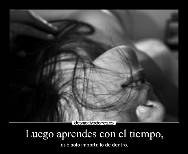 Luego aprendes con el tiempo, - que solo importa lo de dentro.