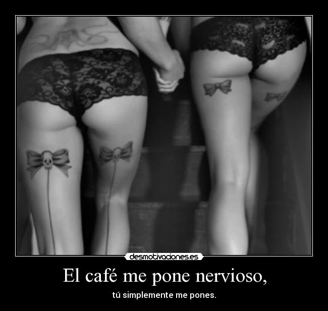 El café me pone nervioso, - tú simplemente me pones.