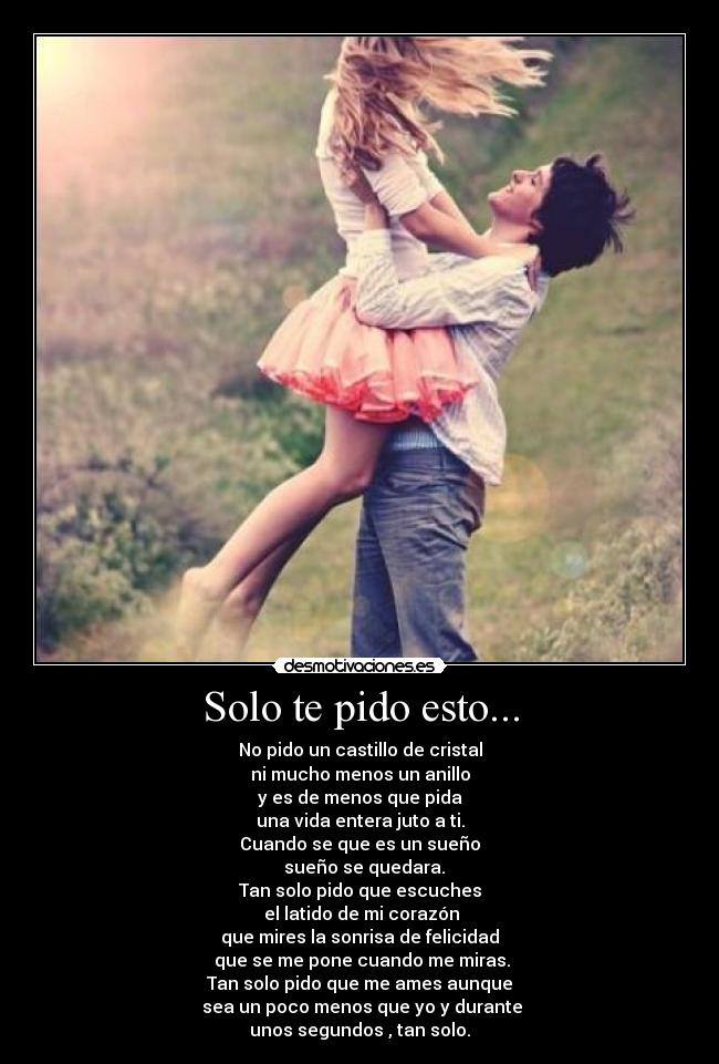 Solo te pido esto... - No pido un castillo de cristal
ni mucho menos un anillo
y es de menos que pida
una vida entera juto a ti.
Cuando se que es un sueño
sueño se quedara.
Tan solo pido que escuches
el latido de mi corazón
que mires la sonrisa de felicidad
que se me pone cuando me miras.
Tan solo pido que me ames aunque
sea un poco menos que yo y durante
unos segundos , tan solo.