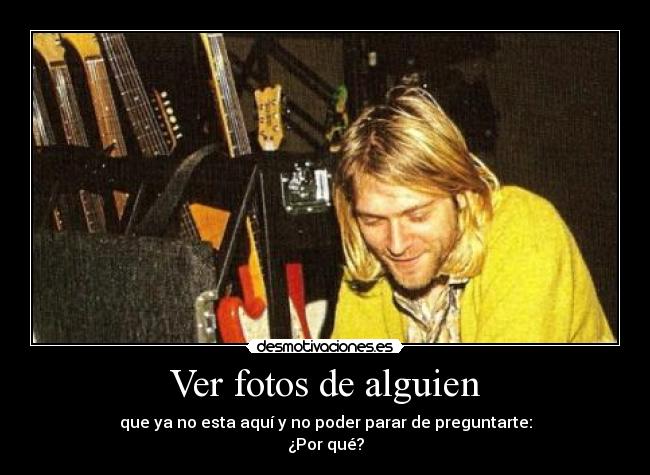 Ver fotos de alguien - que ya no esta aquí y no poder parar de preguntarte:
¿Por qué?