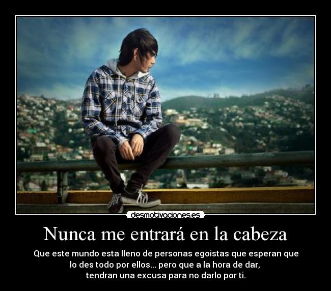 Nunca me entrará en la cabeza - Que este mundo esta lleno de personas egoistas que esperan que
lo des todo por ellos... pero que a la hora de dar,
tendran una excusa para no darlo por ti.