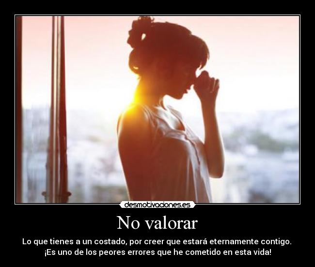 No valorar - Lo que tienes a un costado, por creer que estará eternamente contigo.
¡Es uno de los peores errores que he cometido en esta vida!