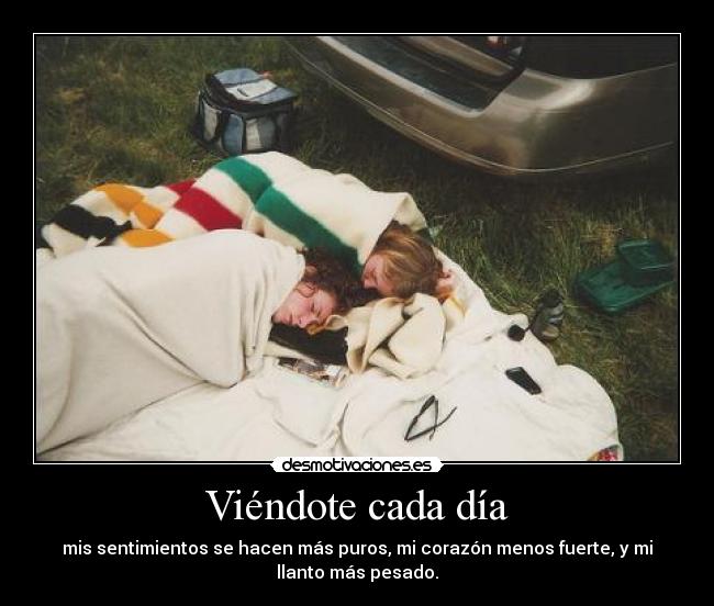 Viéndote cada día - mis sentimientos se hacen más puros, mi corazón menos fuerte, y mi
llanto más pesado.