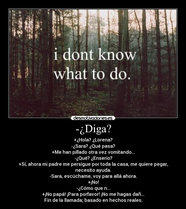 -¿Diga? - +¿Hola? ¿Lorena?
-¿Sara? ¿Qué pasa?
+Me han pillado otra vez vomitando...
-¿Qué? ¿Enserio?
+Sí, ahora mi padre me persigue por toda la casa, me quiere pegar, necesito ayuda.
-Sara, escúchame, voy para allá ahora.
+¡No!
-¿Cómo que n...
+¡No papá! ¡Para porfavor! ¡No me hagas dañ...
Fin de la llamada; basado en hechos reales.
