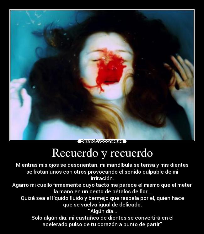 Recuerdo y recuerdo - Mientras mis ojos se desorientan, mi mandíbula se tensa y mis dientes
se frotan unos con otros provocando el sonido culpable de mi
irritación.
Agarro mi cuello firmemente cuyo tacto me parece el mismo que el meter
la mano en un cesto de pétalos de flor...
Quizá sea el líquido fluido y bermejo que resbala por el, quien hace
que se vuelva igual de delicado.
Algún día...
Solo algún día; mi castañeo de dientes se convertirá en el
acelerado pulso de tu corazón a punto de partir