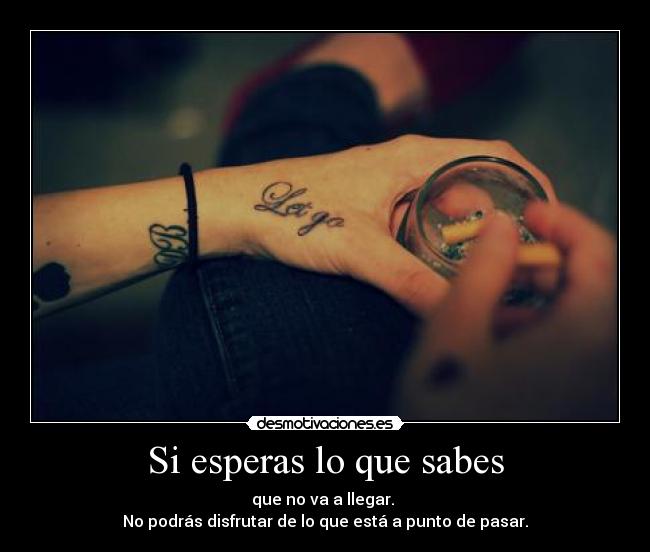 Si esperas lo que sabes - que no va a llegar.
No podrás disfrutar de lo que está a punto de pasar.