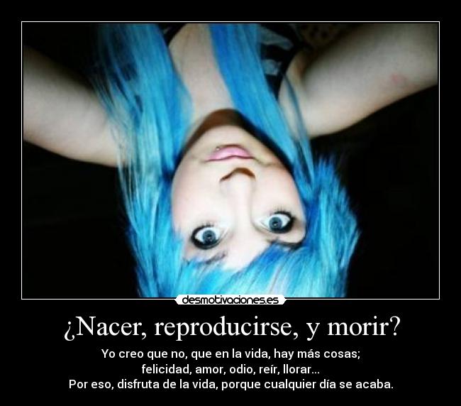 ¿Nacer, reproducirse, y morir? - Yo creo que no, que en la vida, hay más cosas;
felicidad, amor, odio, reír, llorar...
Por eso, disfruta de la vida, porque cualquier día se acaba.