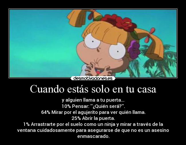 Cuando estás solo en tu casa - y alguien llama a tu puerta...
10% Pensar: ¿Quién será?.
64% Mirar por el agujerito para ver quién llama.
25% Abrir la puerta.
1% Arrastrarte por el suelo como un ninja y mirar a través de la
ventana cuidadosamente para asegurarse de que no es un asesino
enmascarado.