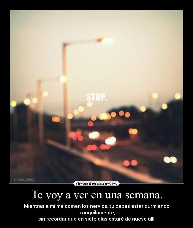 Te voy a ver en una semana. - Mientras a mí me comen los nervios, tu debes estar durmiendo tranquilamente,
sin recordar que en siete días estaré de nuevo allí.