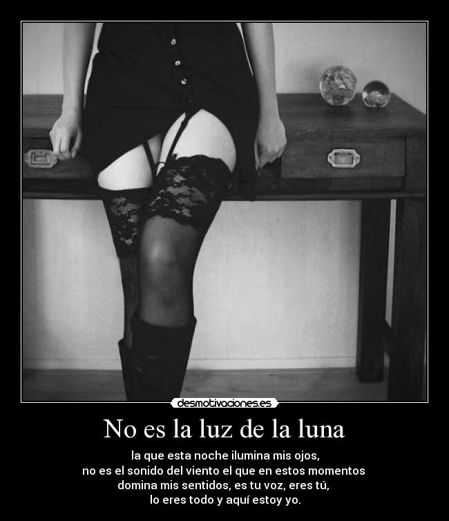 No es la luz de la luna - la que esta noche ilumina mis ojos,
no es el sonido del viento el que en estos momentos 
domina mis sentidos, es tu voz, eres tú, 
lo eres todo y aquí estoy yo.