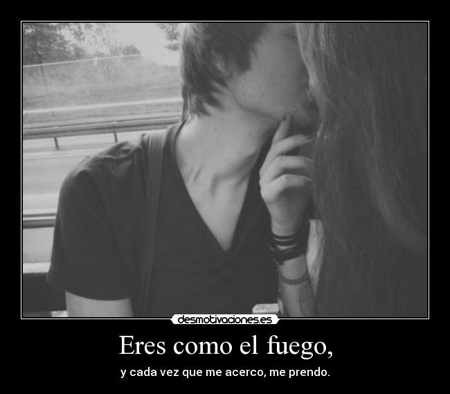 Eres como el fuego, - y cada vez que me acerco, me prendo.