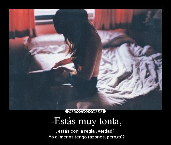 -Estás muy tonta, - ¿estás con la regla , verdad? 
-Yo al menos tengo razones, pero¿tú?