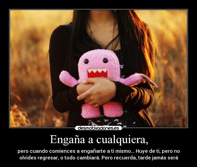 Engaña a cualquiera, - pero cuando comiences a engañarte a ti mismo... Huye de ti, pero no
olvides regresar, o todo cambiará. Pero recuerda, tarde jamás será