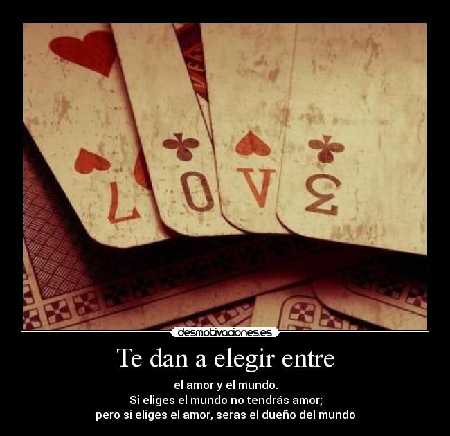 Te dan a elegir entre - el amor y el mundo.
Si eliges el mundo no tendrás amor;
pero si eliges el amor, seras el dueño del mundo