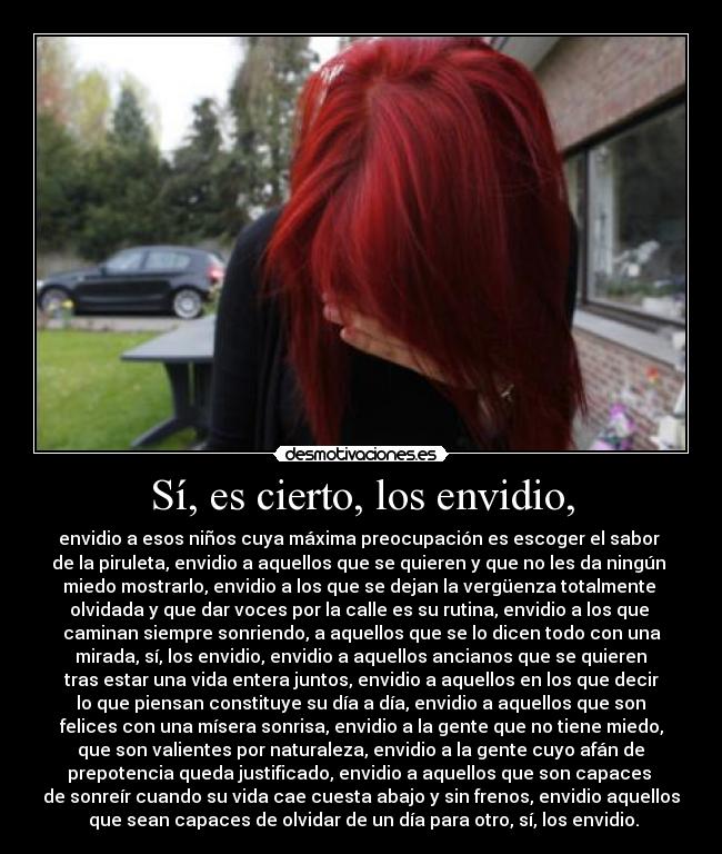 Sí, es cierto, los envidio, - envidio a esos niños cuya máxima preocupación es escoger el sabor
de la piruleta, envidio a aquellos que se quieren y que no les da ningún
miedo mostrarlo, envidio a los que se dejan la vergüenza totalmente
olvidada y que dar voces por la calle es su rutina, envidio a los que
caminan siempre sonriendo, a aquellos que se lo dicen todo con una
mirada, sí, los envidio, envidio a aquellos ancianos que se quieren
tras estar una vida entera juntos, envidio a aquellos en los que decir
lo que piensan constituye su día a día, envidio a aquellos que son
felices con una mísera sonrisa, envidio a la gente que no tiene miedo,
que son valientes por naturaleza, envidio a la gente cuyo afán de
prepotencia queda justificado, envidio a aquellos que son capaces
de sonreír cuando su vida cae cuesta abajo y sin frenos, envidio aquellos
que sean capaces de olvidar de un día para otro, sí, los envidio.