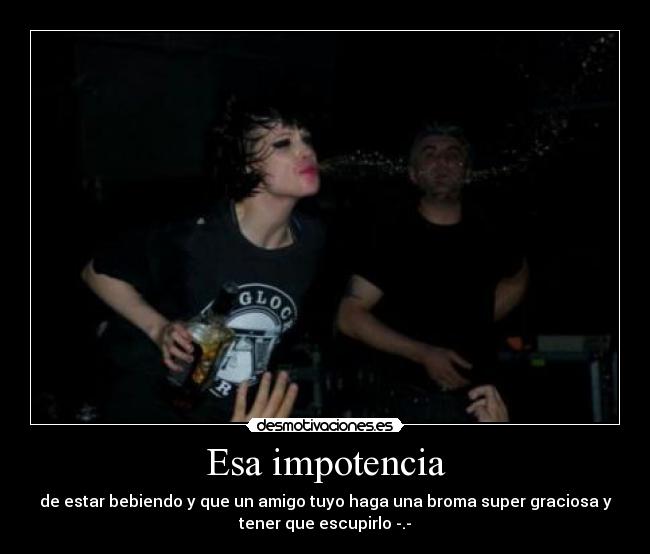 Esa impotencia - de estar bebiendo y que un amigo tuyo haga una broma super graciosa y
tener que escupirlo -.-
